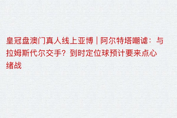 皇冠盘澳门真人线上亚博 | 阿尔特塔嘲谑：与拉姆斯代尔交手？到时定位球预计要来点心绪战