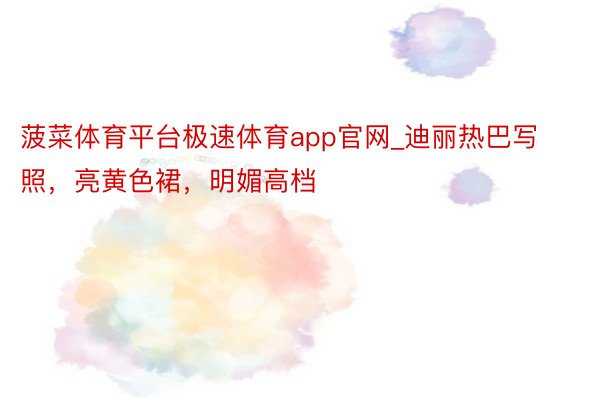 菠菜体育平台极速体育app官网_迪丽热巴写照，亮黄色裙，明媚高档