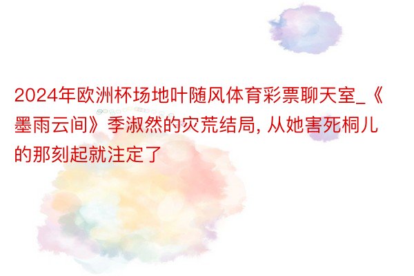 2024年欧洲杯场地叶随风体育彩票聊天室_《墨雨云间》季淑然的灾荒结局, 从她害死桐儿的那刻起就注定了
