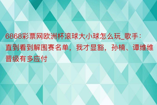 6868彩票网欧洲杯滚球大小球怎么玩_歌手：直到看到解围赛名单，我才显豁，孙楠、谭维维晋级有多应付