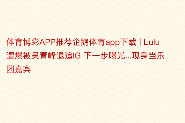 体育博彩APP推荐企鹅体育app下载 | Lulu遭爆被吴青峰退追IG 下一步曝光...现身当乐团嘉宾
