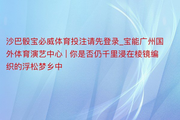 沙巴骰宝必威体育投注请先登录_宝能广州国外体育演艺中心 | 你是否仍千里浸在棱镜编织的浮松梦乡中