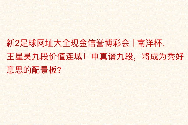 新2足球网址大全现金信誉博彩会 | 南洋杯，王星昊九段价值连城！申真谞九段，将成为秀好意思的配景板？