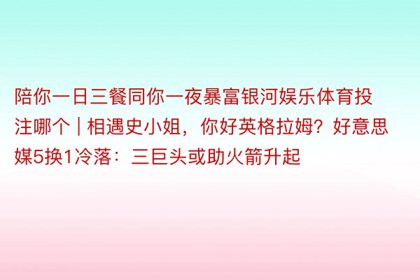 陪你一日三餐同你一夜暴富银河娱乐体育投注哪个 | 相遇史小姐，你好英格拉姆？好意思媒5换1冷落：三巨头或助火箭升起