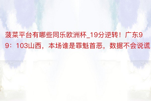 菠菜平台有哪些同乐欧洲杯_19分逆转！广东99：103山西，本场谁是罪魁首恶，数据不会说谎！