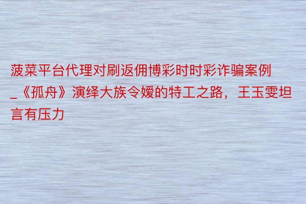菠菜平台代理对刷返佣博彩时时彩诈骗案例_《孤舟》演绎大族令嫒的特工之路，王玉雯坦言有压力