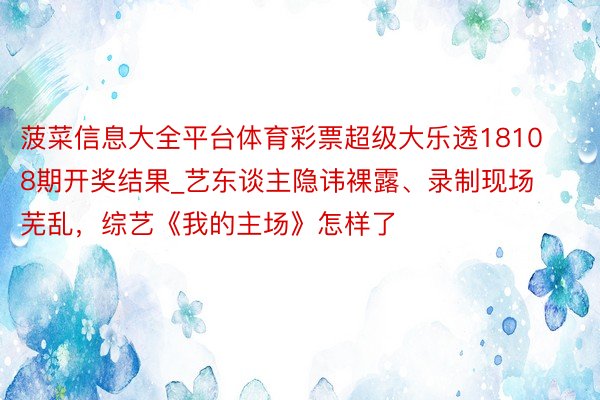菠菜信息大全平台体育彩票超级大乐透18108期开奖结果_艺东谈主隐讳裸露、录制现场芜乱，综艺《我的主场》怎样了