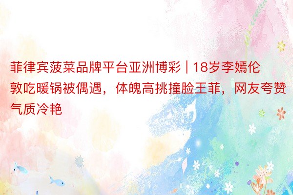 菲律宾菠菜品牌平台亚洲博彩 | 18岁李嫣伦敦吃暖锅被偶遇，体魄高挑撞脸王菲，网友夸赞气质冷艳