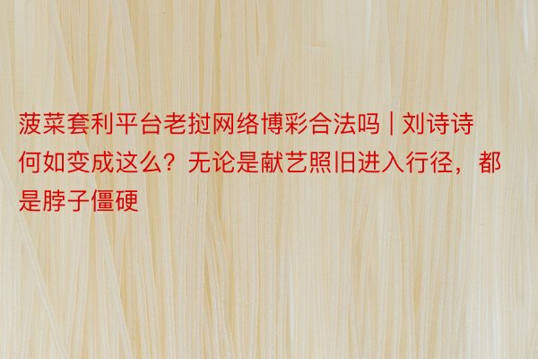 菠菜套利平台老挝网络博彩合法吗 | 刘诗诗何如变成这么？无论是献艺照旧进入行径，都是脖子僵硬
