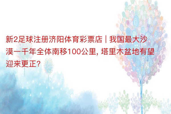 新2足球注册济阳体育彩票店 | 我国最大沙漠一千年全体南移100公里, 塔里木盆地有望迎来更正?