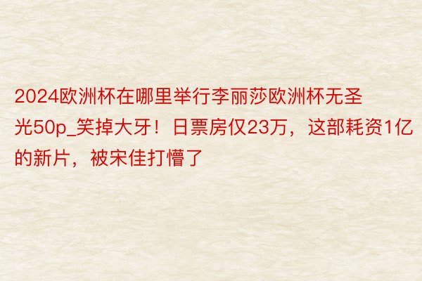 2024欧洲杯在哪里举行李丽莎欧洲杯无圣光50p_笑掉大牙！日票房仅23万，这部耗资1亿的新片，被宋佳打懵了