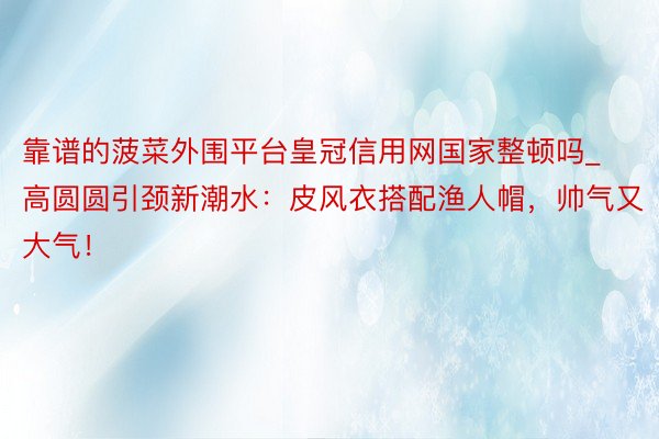 靠谱的菠菜外围平台皇冠信用网国家整顿吗_高圆圆引颈新潮水：皮风衣搭配渔人帽，帅气又大气！