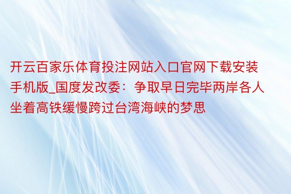 开云百家乐体育投注网站入口官网下载安装手机版_国度发改委：争取早日完毕两岸各人坐着高铁缓慢跨过台湾海峡的梦思