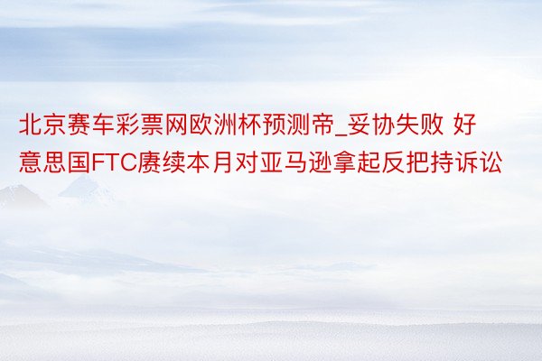 北京赛车彩票网欧洲杯预测帝_妥协失败 好意思国FTC赓续本月对亚马逊拿起反把持诉讼
