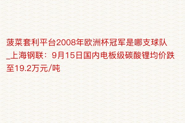 菠菜套利平台2008年欧洲杯冠军是哪支球队_上海钢联：9月15日国内电板级碳酸锂均价跌至19.2万元/吨
