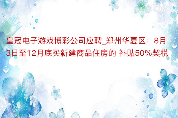 皇冠电子游戏博彩公司应聘_郑州华夏区：8月3日至12月底买新建商品住房的 补贴50%契税
