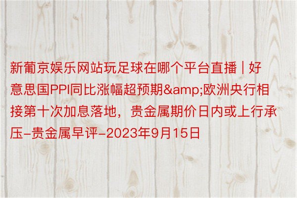 新葡京娱乐网站玩足球在哪个平台直播 | 好意思国PPI同比涨幅超预期&欧洲央行相接第十次加息落地，贵金属期价日内或上行承压-贵金属早评-2023年9月15日