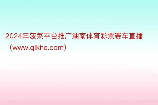 2024年菠菜平台推广湖南体育彩票赛车直播（www.qikh