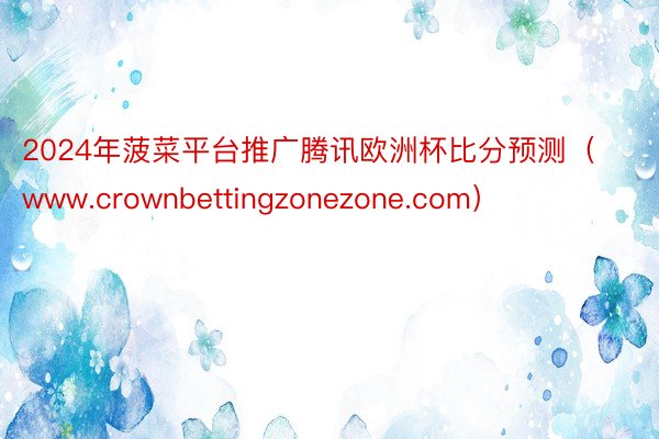 2024年菠菜平台推广腾讯欧洲杯比分预测（www.crown