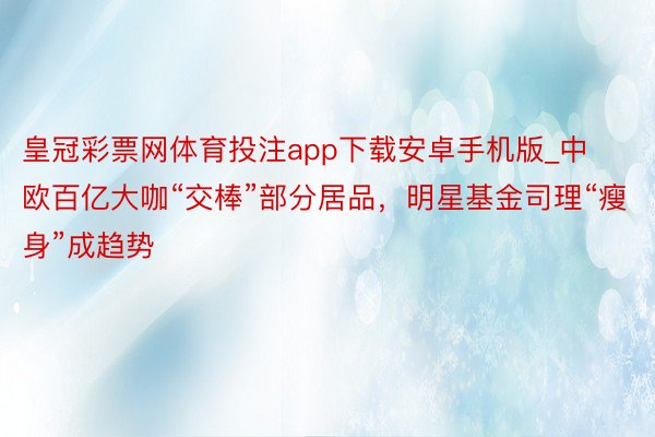 皇冠彩票网体育投注app下载安卓手机版_中欧百亿大咖“交棒”